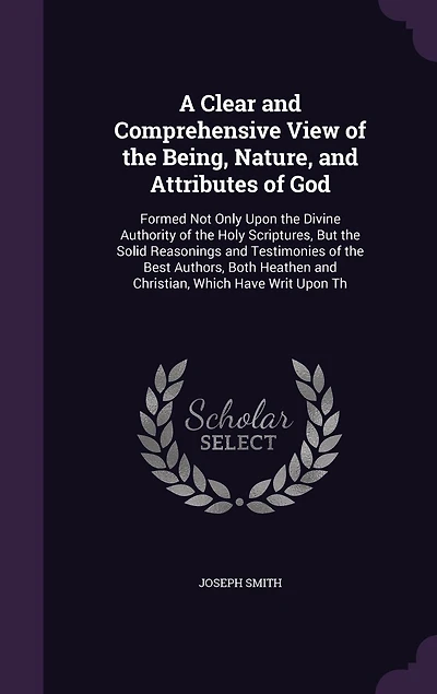 A Clear and Comprehensive View of the Being, Nature, Attributes God: Formed Not Only Upon Divine Authority Holy Scriptures, But Solid Reasonings Testimonies Best Authors, Both Heathen Christian, Which Have Writ Th