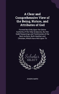 A Clear and Comprehensive View of the Being, Nature, Attributes God: Formed Not Only Upon Divine Authority Holy Scriptures, But Solid Reasonings Testimonies Best Authors, Both Heathen Christian, Which Have Writ Th