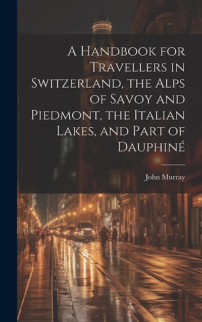 A Handbook for Travellers in Switzerland, the Alps of Savoy and Piedmont, the Italian Lakes, and Part of Dauphiné