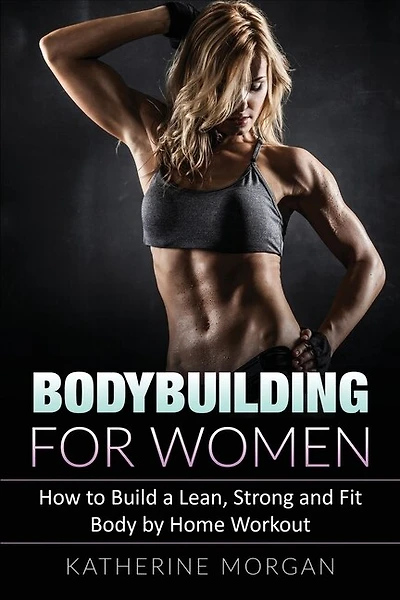 Bodybuilding For Women: How To Build A Lean, Strong And Fit Body By Home Workout