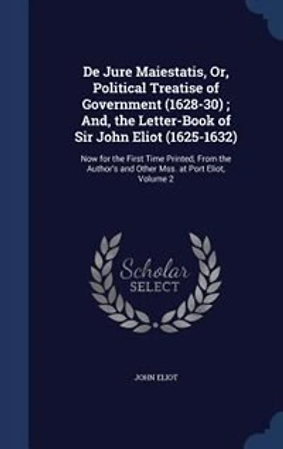 De Jure Maiestatis, Or, Political Treatise of Government (1628-30) ; And, the Letter-Book Sir John Eliot (1625-1632): Now for First Time Printed, From Author's and Other Mss. at Port Eliot, Volume 2