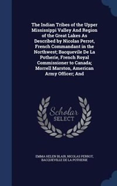 The Indian Tribes of the Upper Mississippi Valley And Region of the Great Lakes As Described by Nicolas Perrot, French Commandant in the Northwest; Bacquevile De La Potherie, French Royal Commissioner to Canada; Morrell Marston, American Army Officer; And