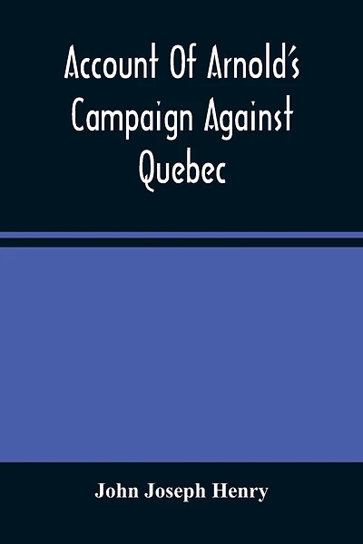Account Of Arnold'S Campaign Against Quebec: And Of The Hardships And Sufferings Of That Band Of Heroes Who Traversed The Wilderness Of Maine From Cambridge To The St. Lawrence, In The Autumn Of 1775