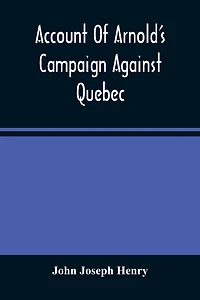 Account Of Arnold'S Campaign Against Quebec: And Of The Hardships And Sufferings Of That Band Of Heroes Who Traversed The Wilderness Of Maine From Cambridge To The St. Lawrence, In The Autumn Of 1775