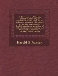 A first course of English phonetics, including an explanation of the scope of the science of phonetics, the theory of sounds, a catalogue of English sounds and a number of articulation, pronunciation, and transcription exercises  - Primary Source Edition