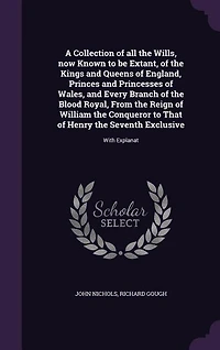 A Collection of all the Wills, now Known to be Extant, of the Kings and Queens of England, Princes and Princesses of Wales, and Every Branch of the Blood Royal, From the Reign of William the Conqueror to That of Henry the Seventh Exclusive: With Explanat