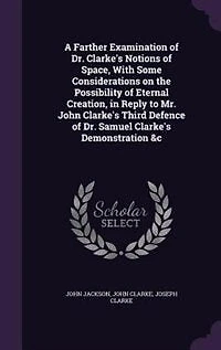 A Farther Examination of Dr. Clarke's Notions Space, With Some Considerations on the Possibility Eternal Creation, Reply to Mr. John Third Defence Samuel Demonstration &c