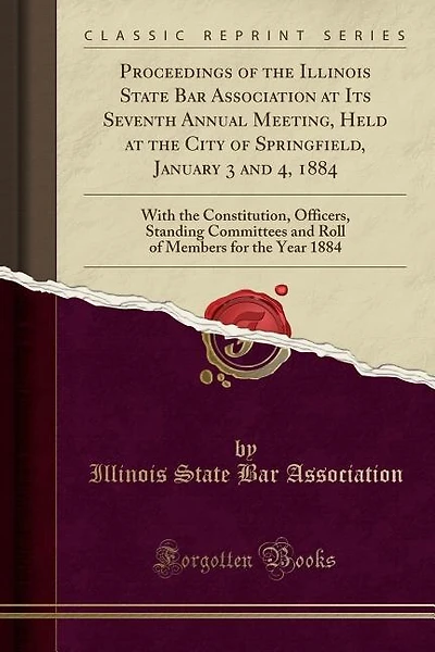 Proceedings of the Illinois State Bar Association at Its Seventh Annual Meeting, Held at the City of Springfield, January 3 and 4, 1884: With the Constitution, Officers, Standing Committees and Roll of Members for the Year 1884 (Classic