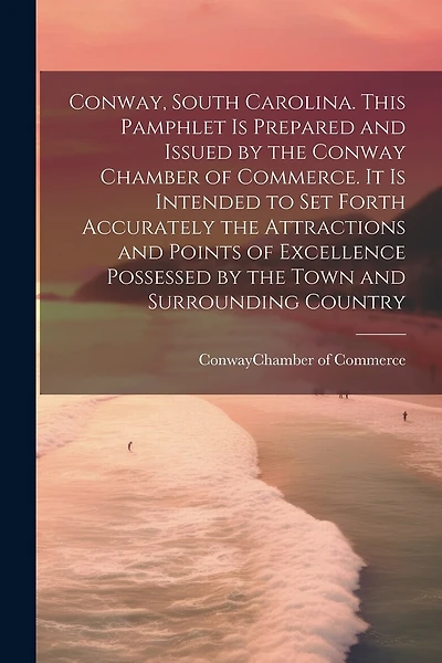 Conway, South Carolina. This Pamphlet is Prepared and Issued by the Conway Chamber of Commerce. It is Intended to set Forth Accurately the Attractions and Points of Excellence Possessed by the Town and Surrounding Country