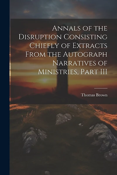 Annals of the Disruption Consisting Chiefly of Extracts From the Autograph Narratives of Ministries