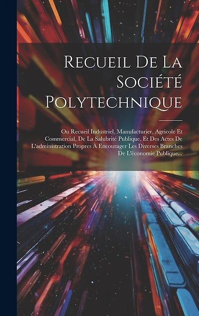 Recueil De La Société Polytechnique: Ou Recueil Industriel, Manufacturier, Agricole Et Commercial, De La Salubrité Publique, Et Des Actes De L'administration Propres À Encourager Les Diverses Branches De L'économie Publique...