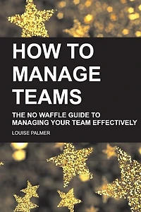 How To Manage Teams: The No Waffle Guide To Managing Your Team Effectively