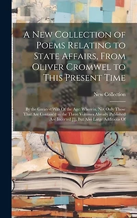 A New Collection of Poems Relating to State Affairs, From Oliver Cromwel to This Present Time: By the Greatest Wits Of the Age: Wherein, Not Only Those That Are Contain'd in the Three Volumes Already Published Are Incerted [!], But Also Large Additions Of