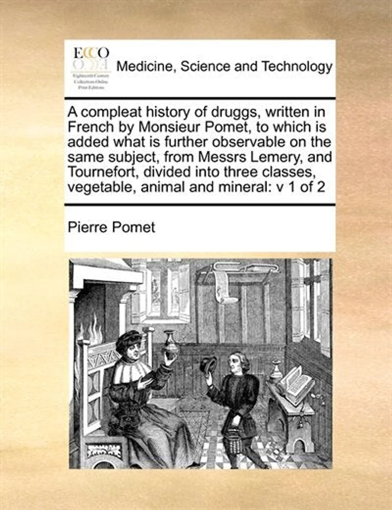 A Compleat History of Druggs, Written French by Monsieur Pomet, to Which is Added What Further Observable on the Same Subject, From Messrs Lemery, and Tournefort, Divided Into Three Classes, Vegetable, Animal Mineral: V 1 2