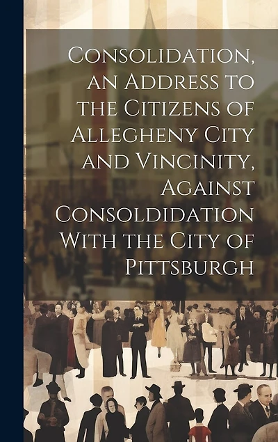 Consolidation, an Address to the Citizens of Allegheny City and Vincinity