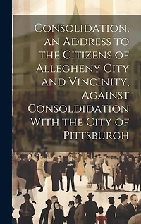 Consolidation, an Address to the Citizens of Allegheny City and Vincinity