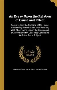 An Essay Upon the Relation of Cause and Effect, Controverting Doctrine Mr. Hume, Concerning Nature That Relation: With Observations Opinions Dr. Brown Lawrence, Connected Same Subject