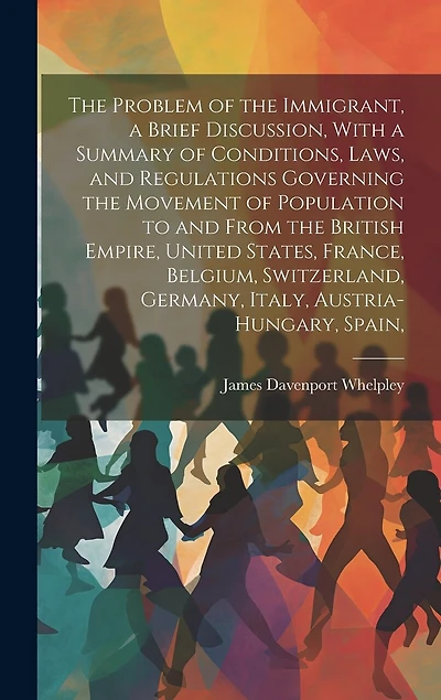 The Problem of the Immigrant, a Brief Discussion, With a Summary of Conditions, Laws, and Regulations Governing the Movement of Population to and From the British Empire, United States, France, Belgium, Switzerland, Germany, Italy, Austria-Hungary, Spain,