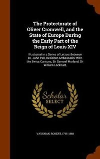The Protectorate of Oliver Cromwell, and the State of Europe During the Early Part of the Reign of Louis XIV: Illustrated in a Series of Letters Between Dr. John Pell, Resident Ambassador With the Swiss Canton