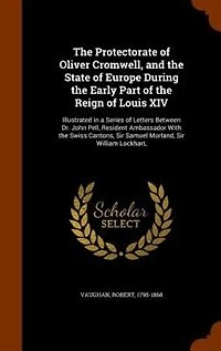 The Protectorate of Oliver Cromwell, and the State of Europe During the Early Part of the Reign of Louis XIV: Illustrated in a Series of Letters Between Dr. John Pell, Resident Ambassador With the Swiss Canton