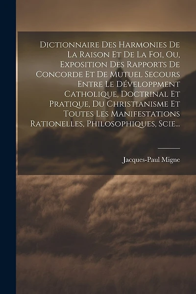 Dictionnaire Des Harmonies De La Raison Et De La Foi, Ou, Exposition Des Rapports De Concorde Et De Mutuel Secours Entre Le Développment Catholique, Doctrinal Et Pratique, Du Christianisme Et Toutes Les Manifestations Rationelles, Philosophiques, Scie...