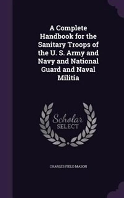 A Complete Handbook for the Sanitary Troops of the U. S. Army and Navy and National Guard and Naval Militia