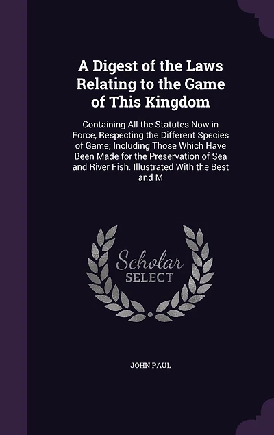 A Digest of the Laws Relating to the Game of This Kingdom: Containing All the Statutes Now in Force, Respecting the Different Species of Game; Including Those Which Have Been Made for the Preservation of Sea and River Fish. Illustrated With the Best and M