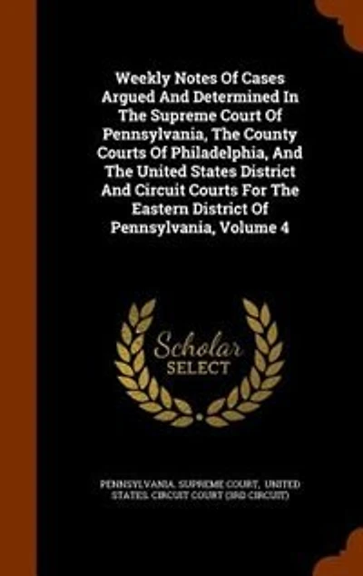 Weekly Notes Of Cases Argued And Determined The Supreme Court Pennsylvania, County Courts Philadelphia, United States District Circuit For Eastern Volume 4