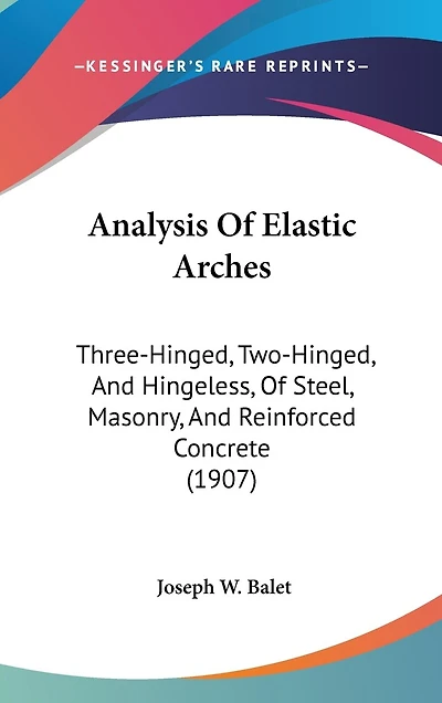 Analysis Of Elastic Arches: Three-Hinged, Two-Hinged, And Hingeless, Of Steel, Masonry, And Reinforced Concrete (1907)