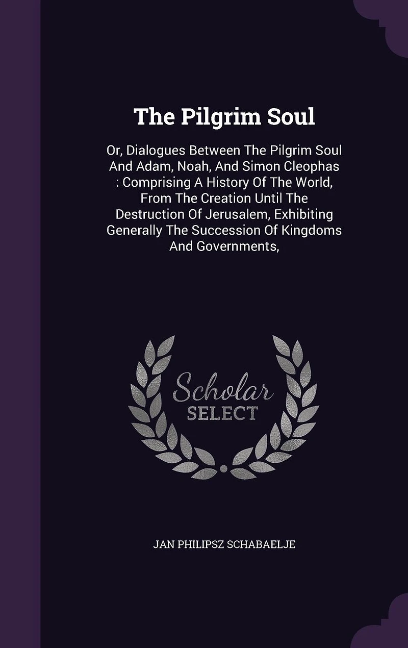 The Pilgrim Soul: Or, Dialogues Between The Pilgrim Soul And Adam, Noah, And Simon Cleophas: Comprising A History Of The World, From The Creation Until The Destruction Of Jerusalem, Exhibiting Generally The Succession Of Kingdoms And Governments,