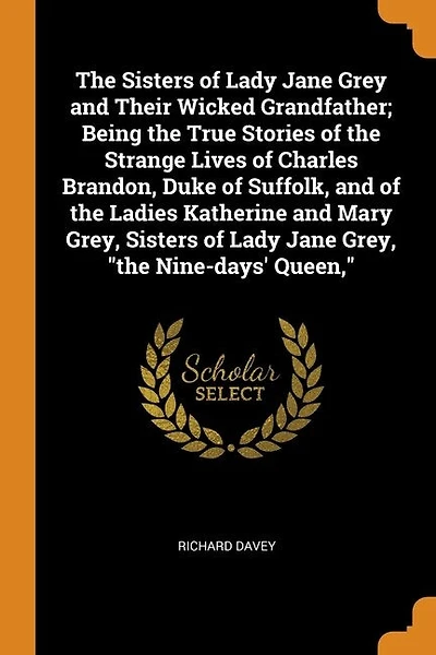 The Sisters of Lady Jane Grey and Their Wicked Grandfather; Being the True Stories of the Strange Lives of Charles Brandon, Duke of Suffolk, and of the Ladies Katherine and Mary Grey, Sisters of Lady Jane Grey, "the Nine-days' Queen,"