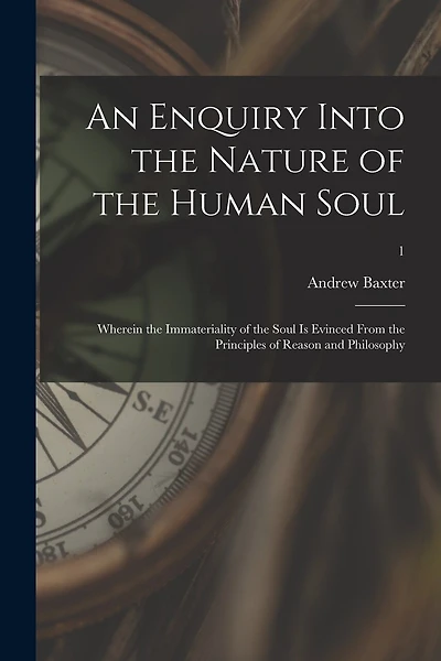 An Enquiry Into the Nature of the Human Soul: Wherein the Immateriality of the Soul is Evinced From the Principles of Reason and Philosophy; 1