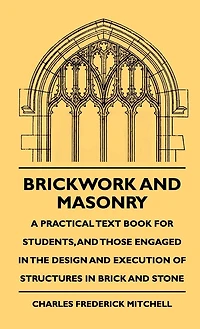Brickwork And Masonry - A Practical Text Book For Students, And Those Engaged In The Design And Execution Of Structures In Brick And Stone