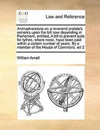 Animadversions on a Reverend Prelate's Remarks Upon the Bill now Depending Parliament, Entitled, to Prevent Suits for Tythes, Where None, Have Been Paid Within Certain Number of Years. By Member House Commons. ed 2