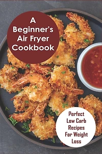 A Beginner's Air Fryer Cookbook: Perfect Low Carb Recipes for Weight Loss: The Super Easy Air Fryer Cookbook