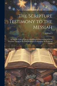 The Scripture Testimony to the Messiah: An Inquiry With a View to a Satisfactory Determination of the Doctrine Taught in the Holy Scriptures Concerning the Person of Christ; Volume 3