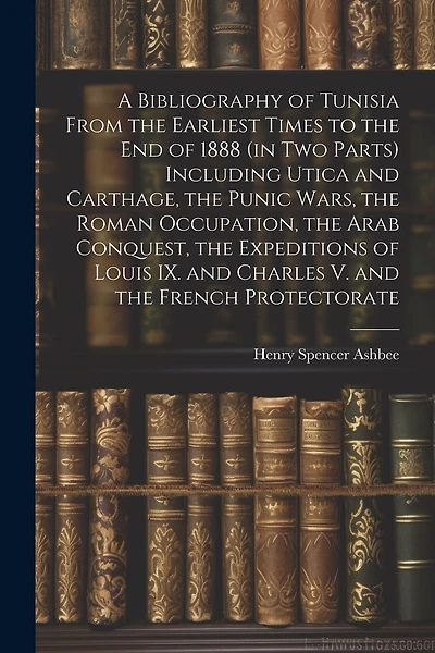 A Bibliography of Tunisia From the Earliest Times to the end of 1888 (in two Parts) Including Utica and Carthage, the Punic Wars, the Roman Occupation, the Arab Conquest, the Expeditions of Louis IX. and Charles V. and the French Protectorate