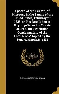 Speech of Mr. Benton, Missouri, the Senate United States, February 27, 1835, on His Resolution to Expunge From Journal Condemnatory President, Adopted by Senate, March 28, 1834 (Classic Reprint)