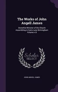 the Works of John Angell James: Onewhile Minister Church Assembling Carrs Lane Birmingham Volume v.8