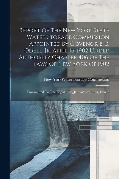 Report Of The New York State Water Storage Commission Appointed By Govenor B. B. Odell, Jr. April 16, 1902 Under Authority Chapter 406 Of The Laws Of New York Of 1902: Transmitted To The Legislature, January 26, 1903, Issue 6
