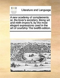 A new Academy of Complements: Or the Lover's Secretary: Being wit and Mirth Improv'd by Most Elegant Expressions Used art Courtship. Divers Examples Writing Also Silent Language: 12ed
