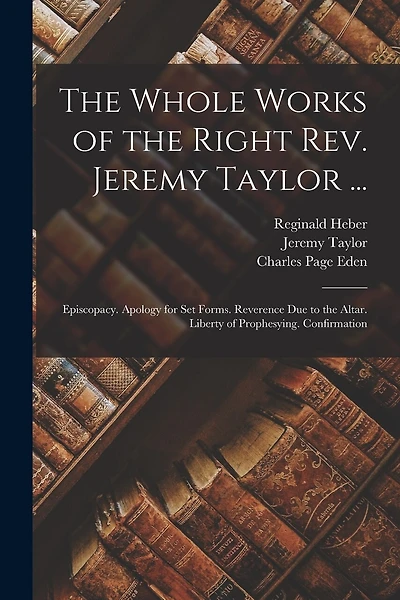 The Whole Works of the Right Rev. Jeremy Taylor ...: Episcopacy. Apology for Set Forms. Reverence Due to the Altar. Liberty of Prophesying. Confirmation