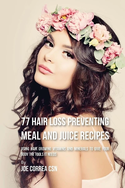77 Hair Loss Preventing Meal and Juice Recipes: Using Hair Growing Vitamins and Minerals to Give Your Body the Tools It Needs