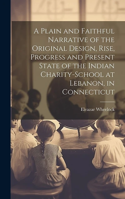 A Plain and Faithful Narrative of the Original Design, Rise, Progress and Present State of the Indian Charity-school at Lebanon, in Connecticut