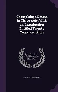 Champlain: A Drama Three Acts With an Introduction Entitled Twenty Years and After