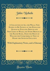 A Collection of All the Wills, Now Known to Be Extant, of the Kings and Queens of England, Princes and Princesses of Wales, and Every Branch of the Blood Royal, From the Reign of William the Conqueror, to That of Henry the Seventh Exclusive: With Explanat