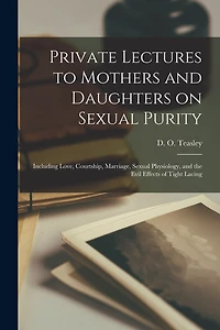 Private Lectures to Mothers and Daughters on Sexual Purity: Including Love, Courtship, Marriage, Sexual Physiology, and the Evil Effects of Tight Lacing