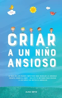 Criar a un Niño Ansioso: La guía de los padres empáticos para manejar la ansiedad infantil desde el amor y la empatía - Incluye 10 métodos para educar a los niños sin gritos ni amenazas