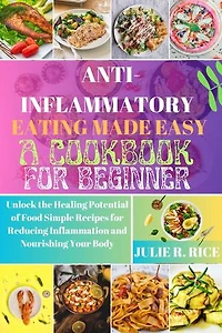 Anti-Inflammatory Eating Made Easy A Cookbook For Beginner: Unlock the Healing Potential of Food Simple Recipes for Reducing Inflammation and Nourishing Your Body
