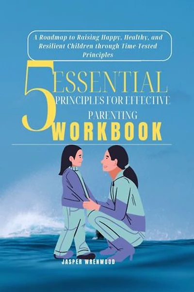 5 Essential Principles for Effective Parenting: A Roadmap to Raising Happy, Healthy, and Resilient Children through Time-Tested Principles